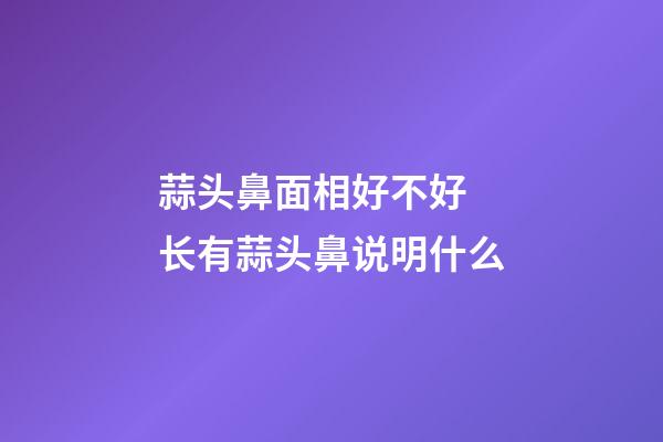 蒜头鼻面相好不好 长有蒜头鼻说明什么